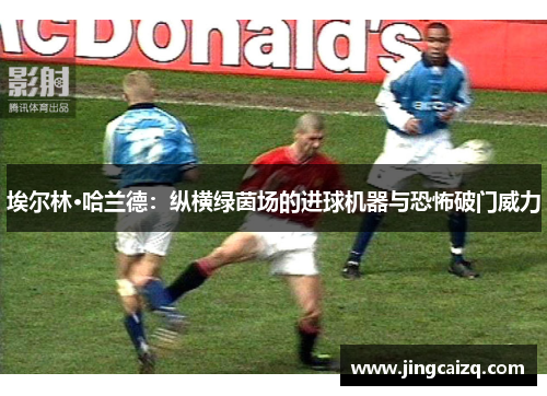 埃尔林·哈兰德：纵横绿茵场的进球机器与恐怖破门威力