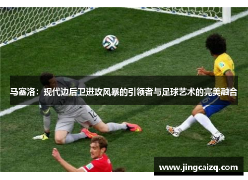 马塞洛:现代边后卫进攻风暴的引领者与足球艺术的完美融合 马塞洛:现代边后卫进攻风暴的引领者与足球艺术的完美融合